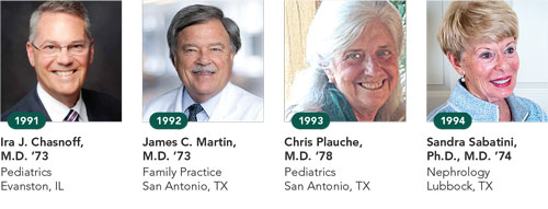 1991, Ira J. Chasnoff, M.D. ’73, Pediatrics, Evanston, IL; 1992, James C. Martin, M.D. ’73, Family Practice, San Antonio, TX; 1993, Chris Plauche, M.D. ’78, Pediatrics, San Antonio, TX; 1994, Sandra Sabatini, Ph.D., M.D. ’74, Nephrology, Lubbock, TX