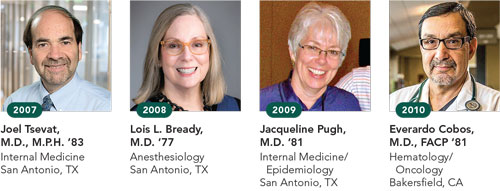 2007, Joel Tsevat, M.D., M.P.H. ’83, Internal Medicine, San Antonio, TX; 2008, Lois L. Bready, M.D. ‘77, Anesthesiology, San Antonio, TX; 2009, Jacqueline Pugh, M.D. ‘81, Internal Medicine/Epidemiology, San Antonio, TX; 2010, Everardo Cobos, M.D., FACP ‘81, Hematology/Oncology, Bakersfield, CA